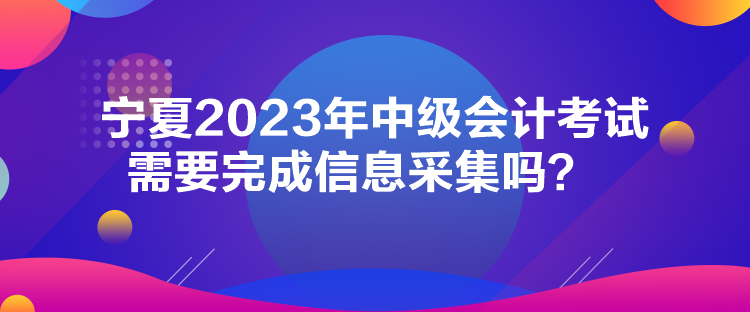 寧夏2023年中級(jí)會(huì)計(jì)考試需要完成信息采集嗎？