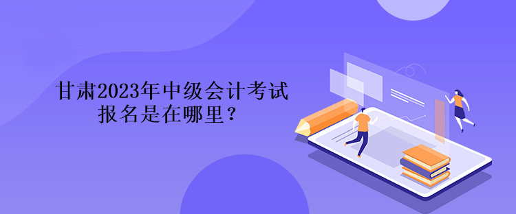 甘肅2023年中級會計考試報名是在哪里？
