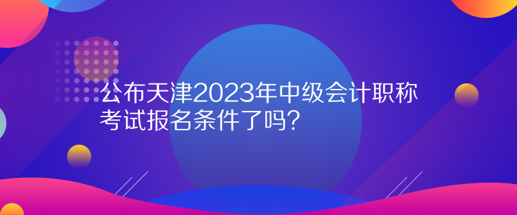 公布天津2023年中級(jí)會(huì)計(jì)職稱考試報(bào)名條件了嗎？