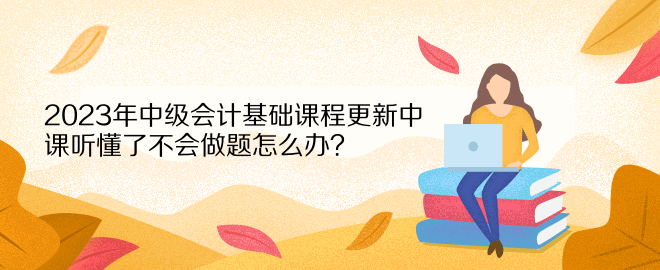 2023年中級(jí)會(huì)計(jì)基礎(chǔ)課程更新中 課聽(tīng)懂了不會(huì)做題怎么辦？