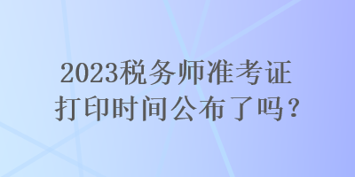 2023稅務(wù)師準(zhǔn)考證打印時(shí)間公布了嗎？