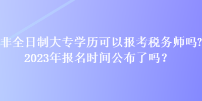 非全日制大專(zhuān)學(xué)歷可以報(bào)考稅務(wù)師嗎？2023年報(bào)名時(shí)間公布了嗎？