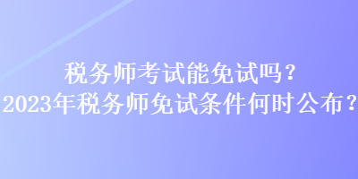 稅務(wù)師考試能免試嗎？2023年稅務(wù)師免試條件何時(shí)公布？
