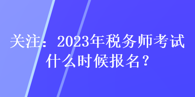 關(guān)注：2023年稅務(wù)師考試什么時候報名？