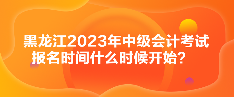 黑龍江2023年中級會計(jì)考試報(bào)名時間什么時候開始？