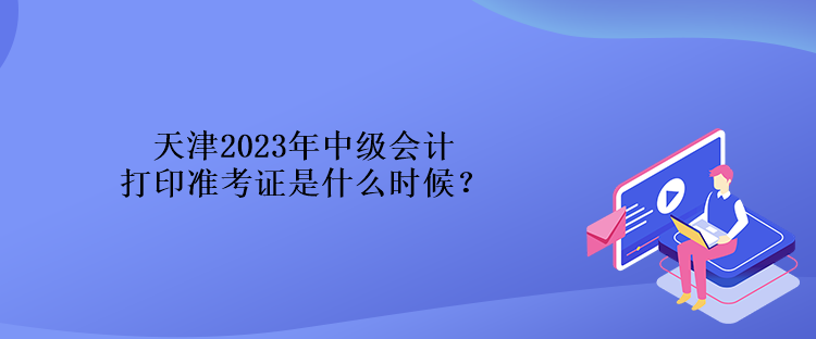 天津2023年中級會計打印準(zhǔn)考證是什么時候？