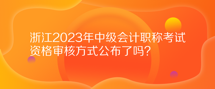 浙江2023年中級會計職稱考試資格審核方式公布了嗎？