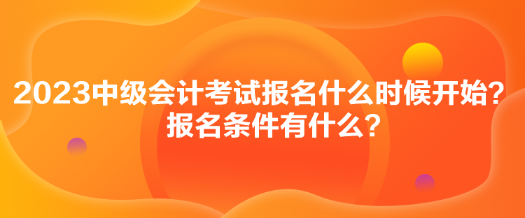 2023中級會計考試報名什么時候開始？報名條件有什么？