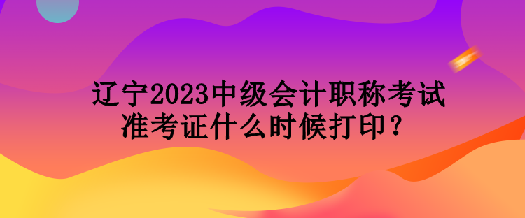 遼寧2023中級會計職稱考試準(zhǔn)考證什么時候打印？