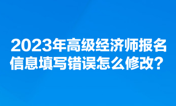 2023年高級經(jīng)濟(jì)師報名信息填寫錯誤怎么修改？