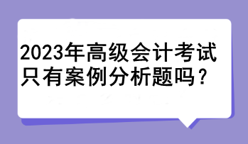 2023年高級會計考試只有案例分析題嗎？