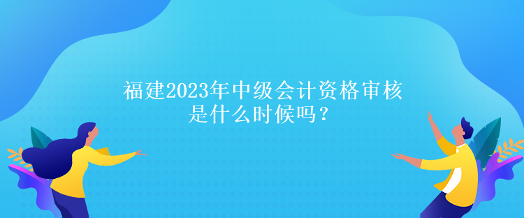 福建2023年中級(jí)會(huì)計(jì)資格審核是什么時(shí)候嗎？