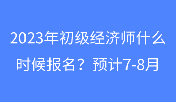 2023年初級經(jīng)濟(jì)師什么時候報名？預(yù)計7-8月