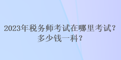 2023年稅務(wù)師考試在哪里考試？多少錢一科？