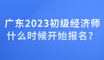 廣東2023初級(jí)經(jīng)濟(jì)師什么時(shí)候開(kāi)始報(bào)名？