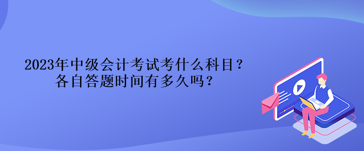 2023年中級會計(jì)考試考什么科目？各自答題時間有多久嗎？