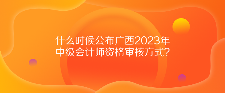 什么時候公布廣西2023年中級會計(jì)師資格審核方式？