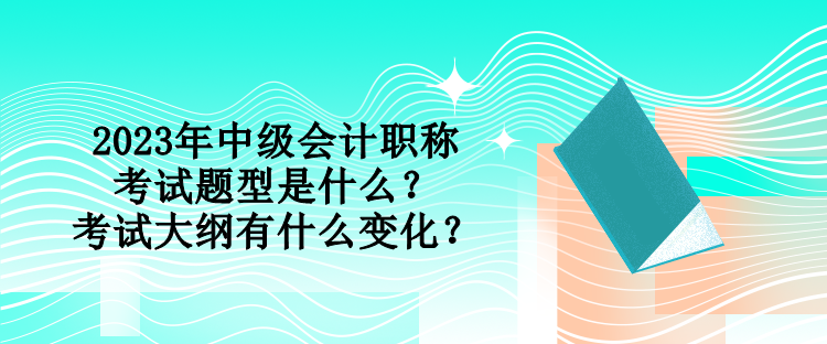 2023年中級會計職稱考試題型是什么？考試大綱有什么變化？