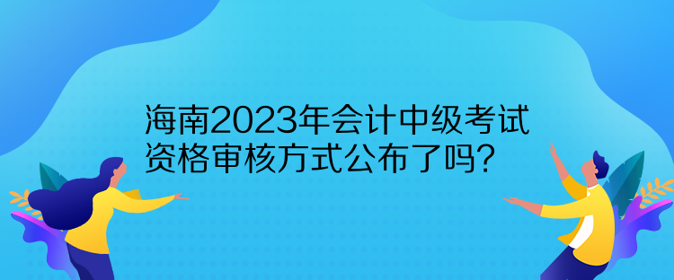 海南2023年會計中級考試資格審核方式公布了嗎？