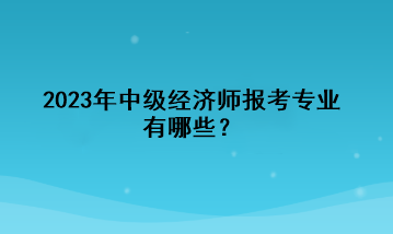 2023年中級(jí)經(jīng)濟(jì)師報(bào)考專業(yè)有哪些？