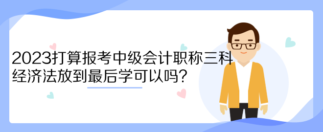 2023打算報(bào)考中級(jí)會(huì)計(jì)職稱三科 經(jīng)濟(jì)法放到最后學(xué)可以嗎？