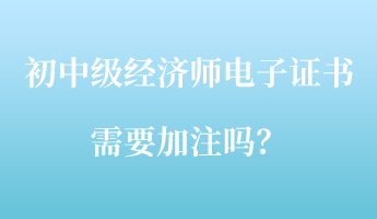 初中級(jí)經(jīng)濟(jì)師電子證書(shū)需要加注嗎？