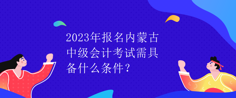 2023年報(bào)名內(nèi)蒙古中級會計(jì)考試需具備什么條件？