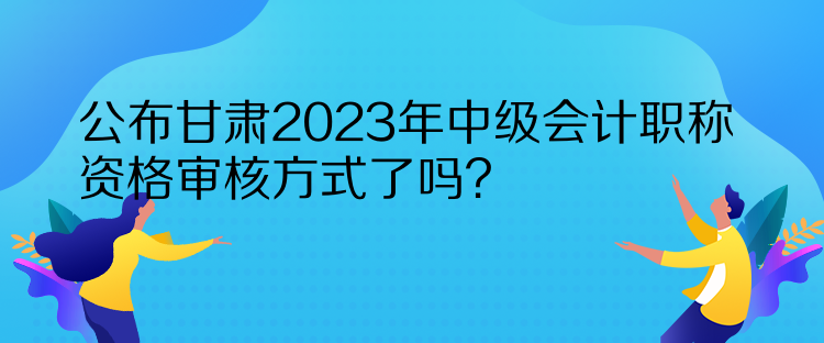 公布甘肅2023年中級會計(jì)職稱資格審核方式了嗎？