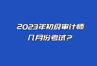 2023年初級(jí)審計(jì)師幾月份考試？