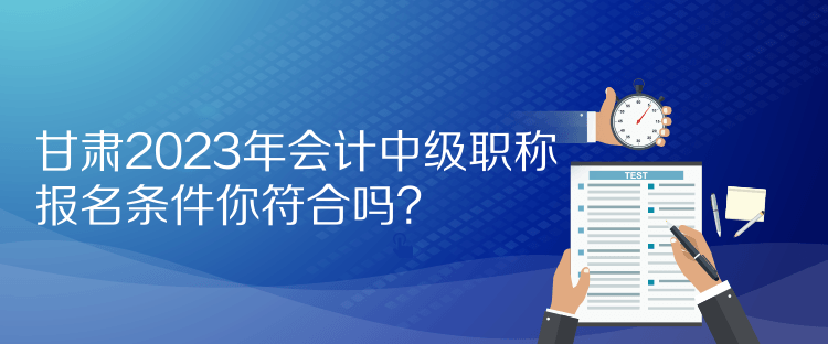 甘肅2023年會(huì)計(jì)中級(jí)職稱報(bào)名條件你符合嗎？