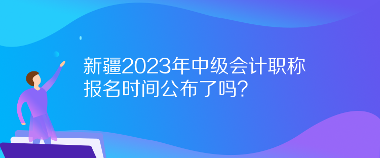 新疆2023年中級會計職稱報名時間公布了嗎？