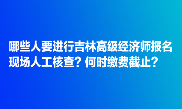 哪些人要進(jìn)行吉林高級經(jīng)濟(jì)師報(bào)名現(xiàn)場人工核查？何時(shí)繳費(fèi)截止？