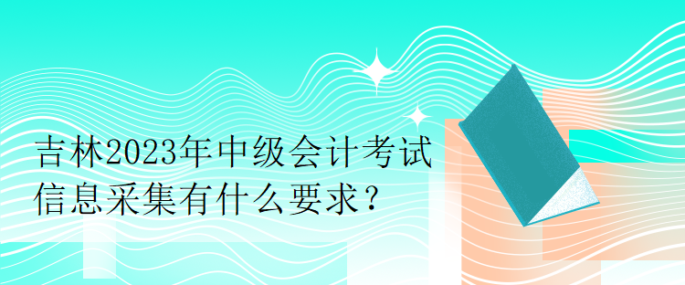 吉林2023年中級會計考試信息采集有什么要求？