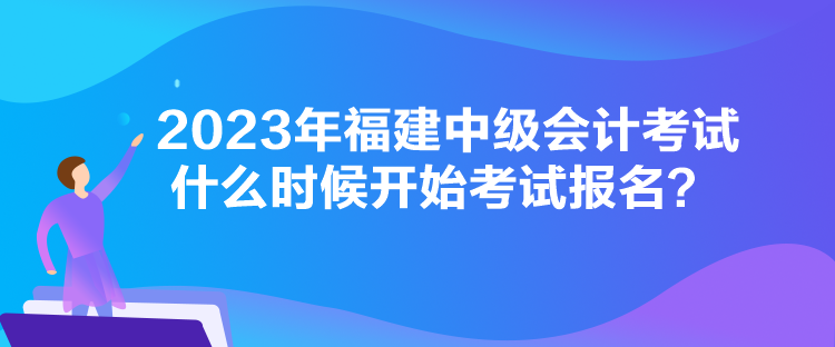 2023年福建中級會計考試什么時候開始考試報名？