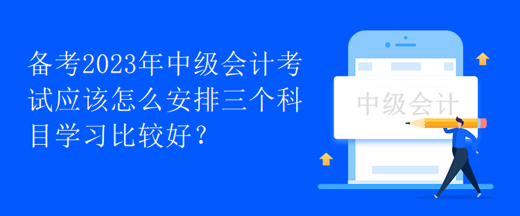 備考2023年中級會計考試應(yīng)該怎么安排三個科目學(xué)習(xí)比較好？