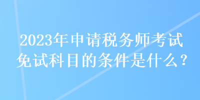 2023年申請稅務(wù)師考試免試科目的條件是什么？
