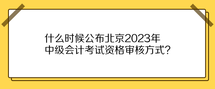 什么時候公布北京2023年中級會計考試資格審核方式？