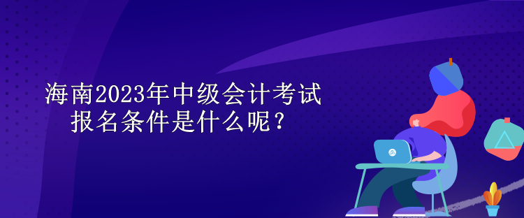 海南2023年中級(jí)會(huì)計(jì)考試報(bào)名條件是什么呢？