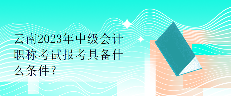 云南2023年中級會計(jì)職稱考試報(bào)考具備什么條件？