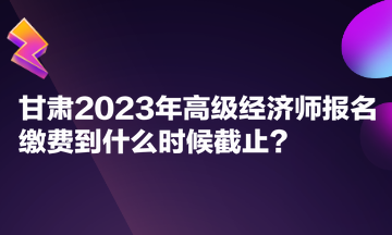 甘肅2023年高級經(jīng)濟師報名繳費到什么時候截止？
