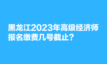 黑龍江2023年高級經(jīng)濟師報名繳費幾號截止？