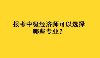 報考中級經(jīng)濟師可以選擇哪些專業(yè)？