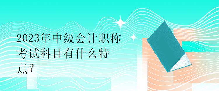 2023年中級會計職稱考試科目有什么特點？