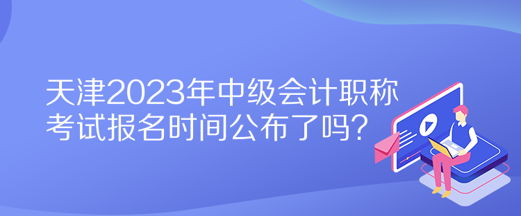 天津2023年中級(jí)會(huì)計(jì)職稱考試報(bào)名時(shí)間公布了嗎？