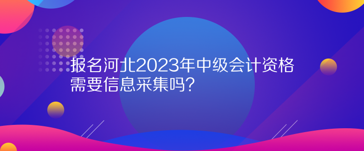 報(bào)名河北2023年中級(jí)會(huì)計(jì)資格需要信息采集嗎？