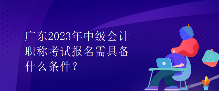 廣東2023年中級會計職稱考試報名需具備什么條件？