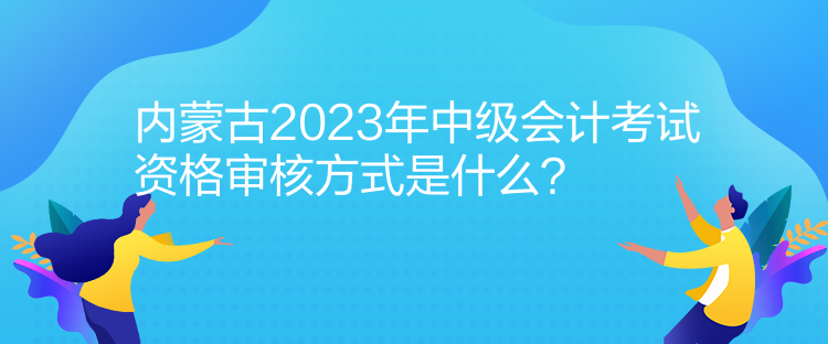 內(nèi)蒙古2023年中級會計(jì)考試資格審核方式是什么？