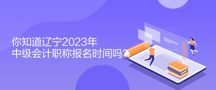 你知道遼寧2023年中級會計職稱報名時間嗎？