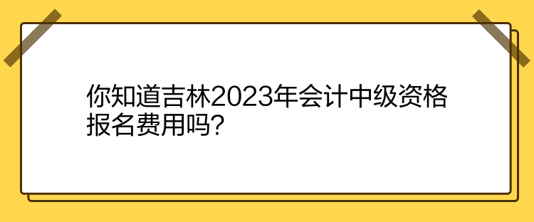 你知道吉林2023年會計中級資格報名費用嗎？