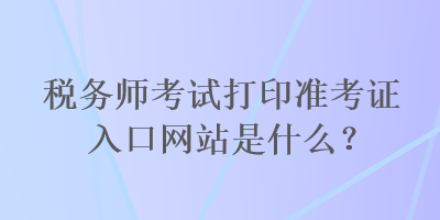 稅務師考試打印準考證入口網(wǎng)站是什么？